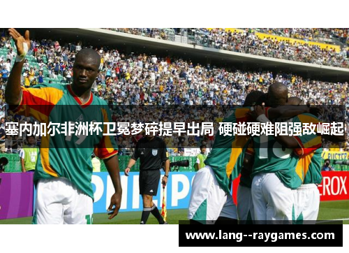 塞内加尔非洲杯卫冕梦碎提早出局 硬碰硬难阻强敌崛起