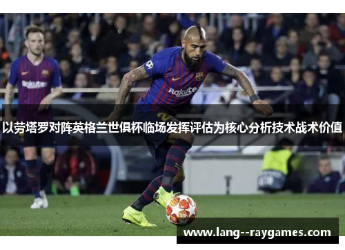 以劳塔罗对阵英格兰世俱杯临场发挥评估为核心分析技术战术价值 以劳塔罗对阵英格兰世俱杯临场发挥评估为核心分析技术战术价值